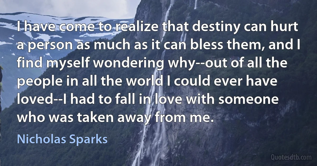 I have come to realize that destiny can hurt a person as much as it can bless them, and I find myself wondering why--out of all the people in all the world I could ever have loved--I had to fall in love with someone who was taken away from me. (Nicholas Sparks)