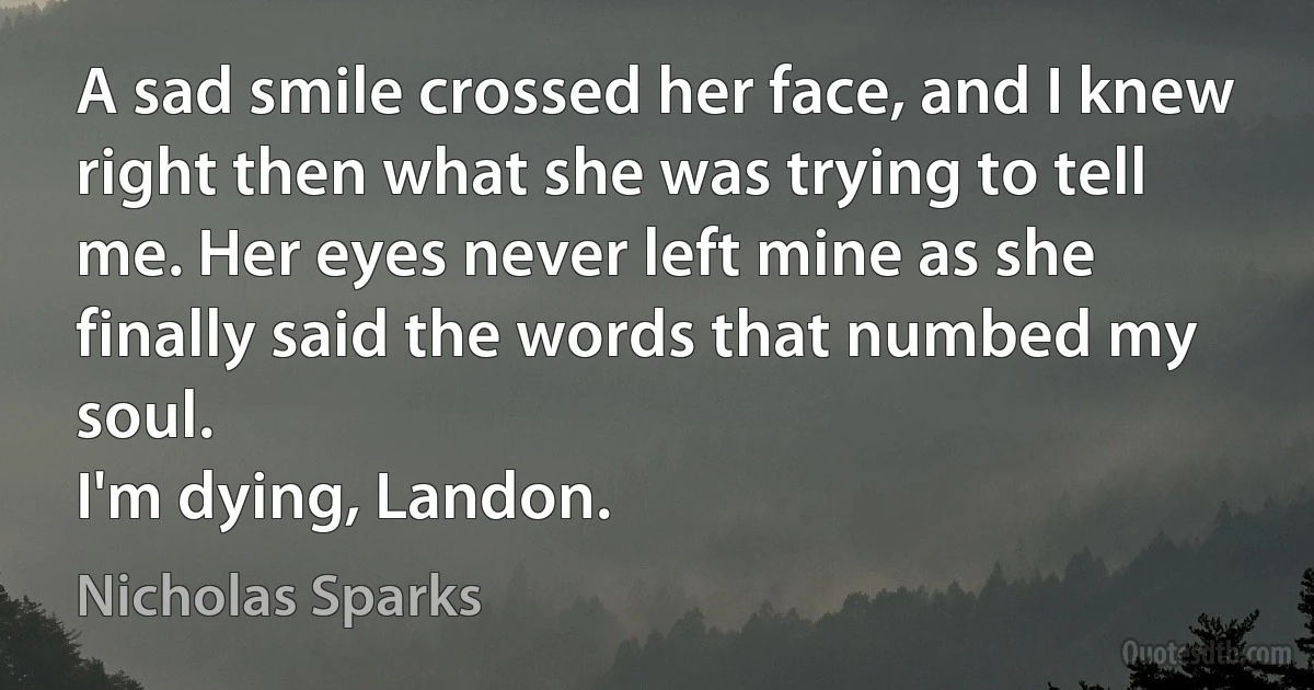 A sad smile crossed her face, and I knew right then what she was trying to tell me. Her eyes never left mine as she finally said the words that numbed my soul.
I'm dying, Landon. (Nicholas Sparks)