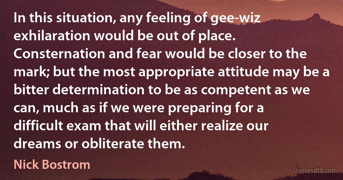 In this situation, any feeling of gee-wiz exhilaration would be out of place. Consternation and fear would be closer to the mark; but the most appropriate attitude may be a bitter determination to be as competent as we can, much as if we were preparing for a difficult exam that will either realize our dreams or obliterate them. (Nick Bostrom)