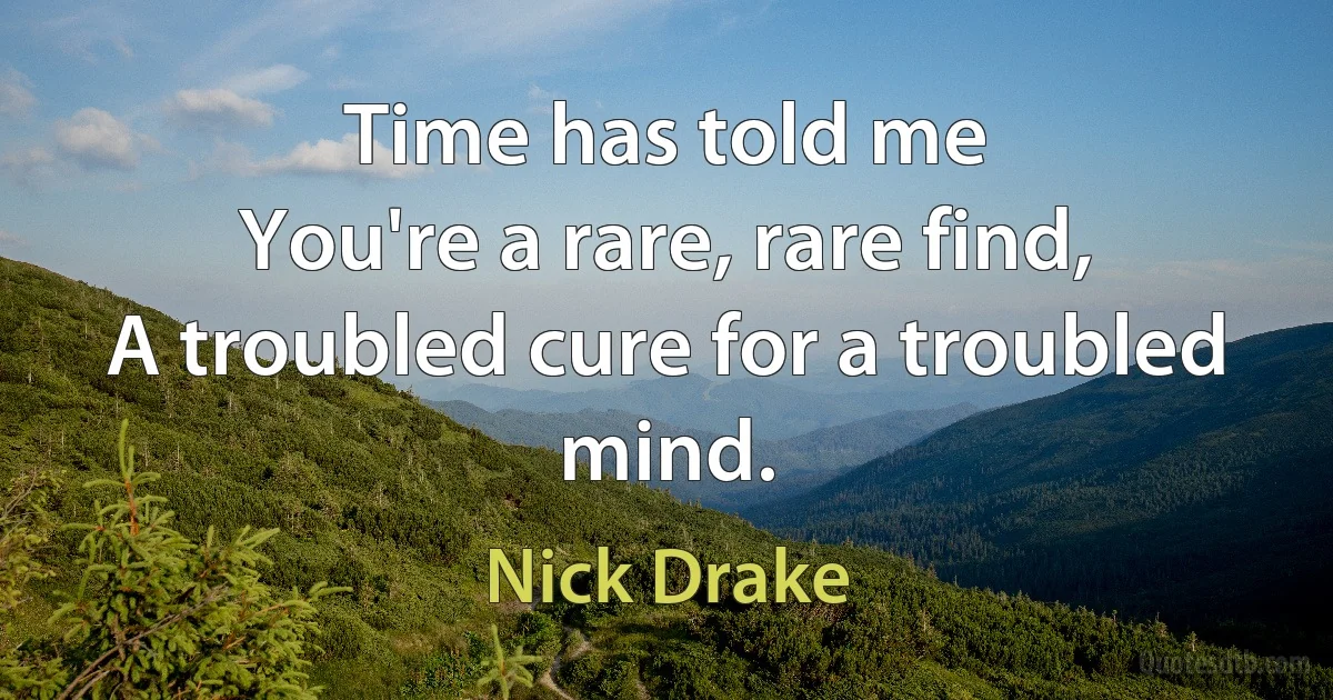 Time has told me
You're a rare, rare find,
A troubled cure for a troubled mind. (Nick Drake)