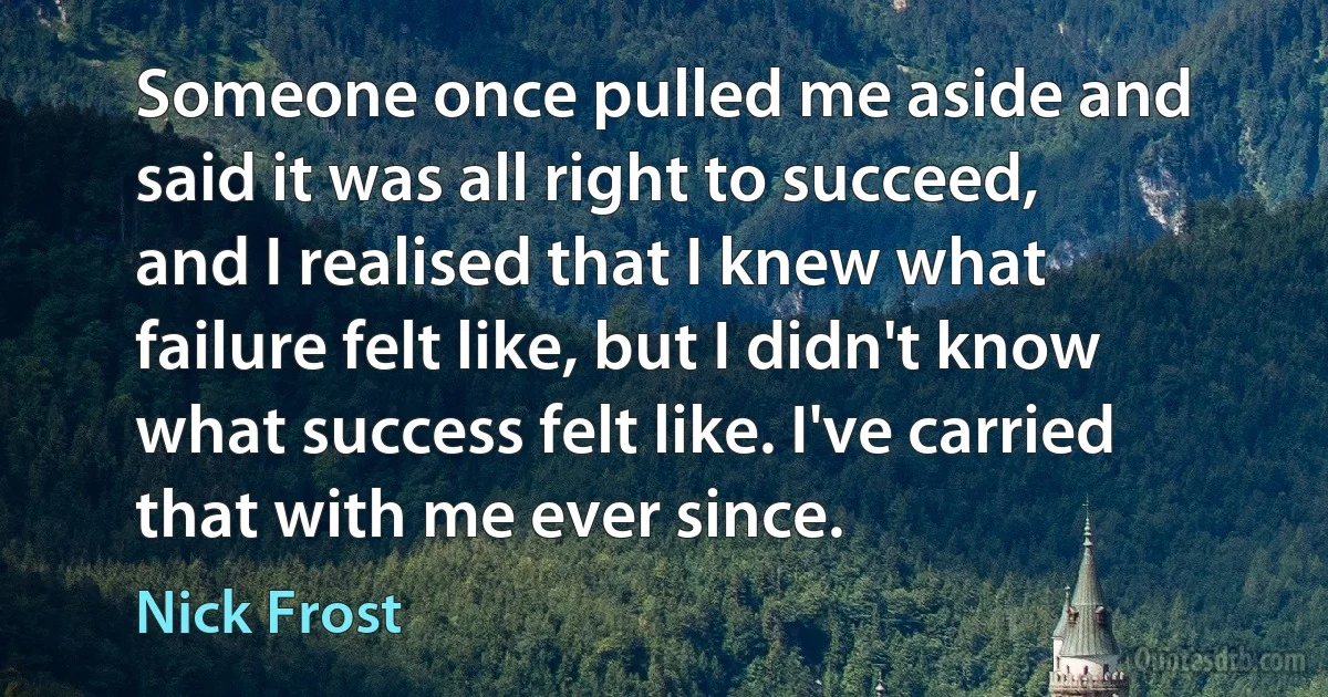 Someone once pulled me aside and said it was all right to succeed, and I realised that I knew what failure felt like, but I didn't know what success felt like. I've carried that with me ever since. (Nick Frost)