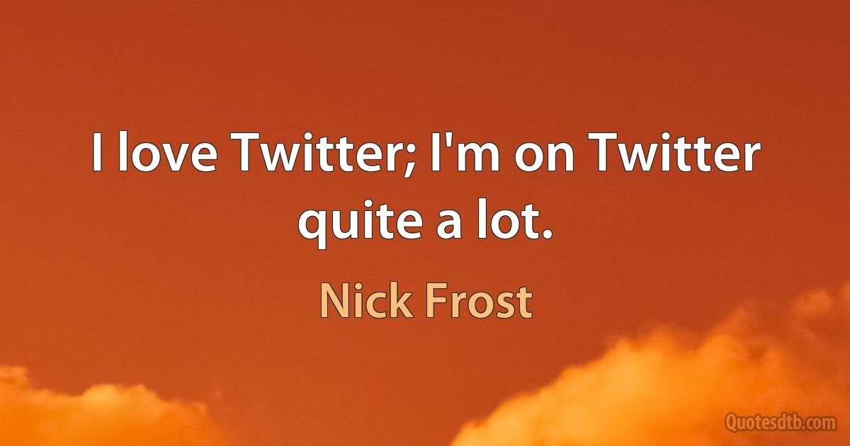 I love Twitter; I'm on Twitter quite a lot. (Nick Frost)