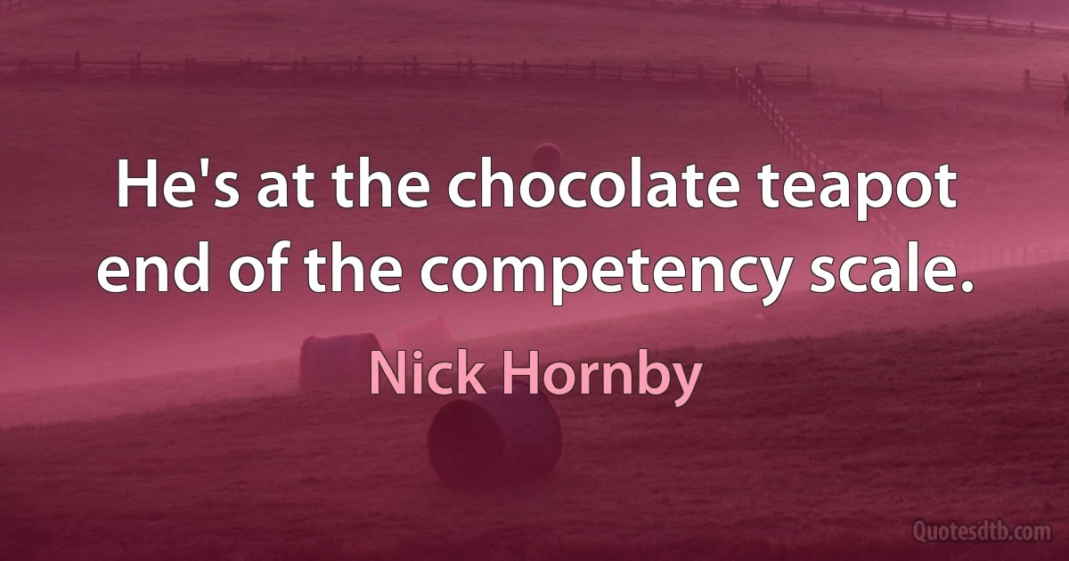 He's at the chocolate teapot end of the competency scale. (Nick Hornby)