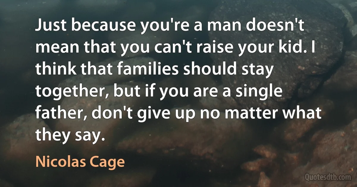 Just because you're a man doesn't mean that you can't raise your kid. I think that families should stay together, but if you are a single father, don't give up no matter what they say. (Nicolas Cage)