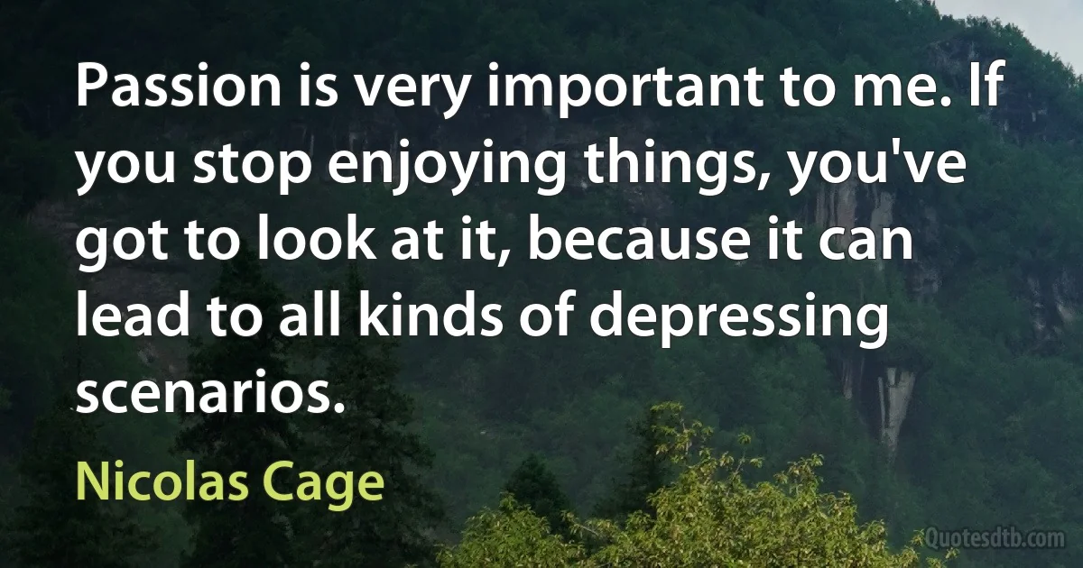 Passion is very important to me. If you stop enjoying things, you've got to look at it, because it can lead to all kinds of depressing scenarios. (Nicolas Cage)