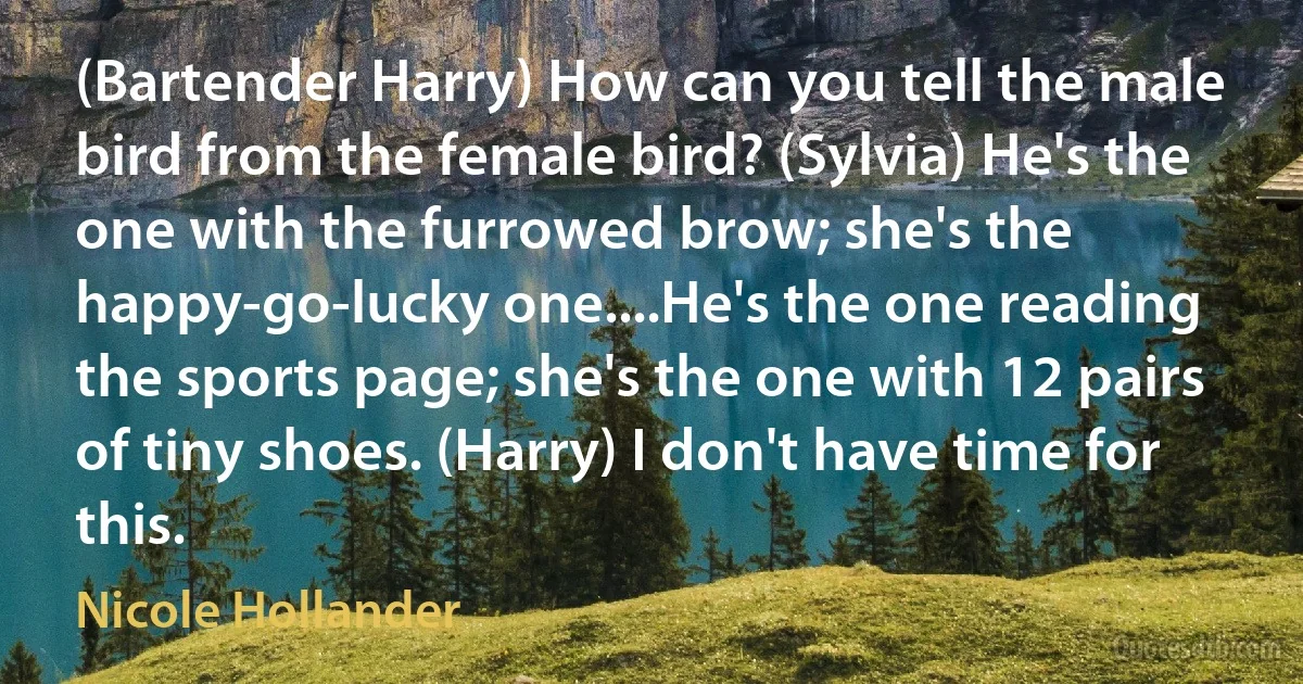 (Bartender Harry) How can you tell the male bird from the female bird? (Sylvia) He's the one with the furrowed brow; she's the happy-go-lucky one....He's the one reading the sports page; she's the one with 12 pairs of tiny shoes. (Harry) I don't have time for this. (Nicole Hollander)