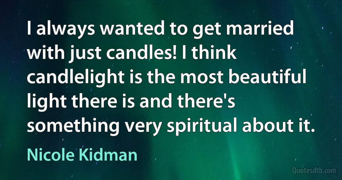 I always wanted to get married with just candles! I think candlelight is the most beautiful light there is and there's something very spiritual about it. (Nicole Kidman)