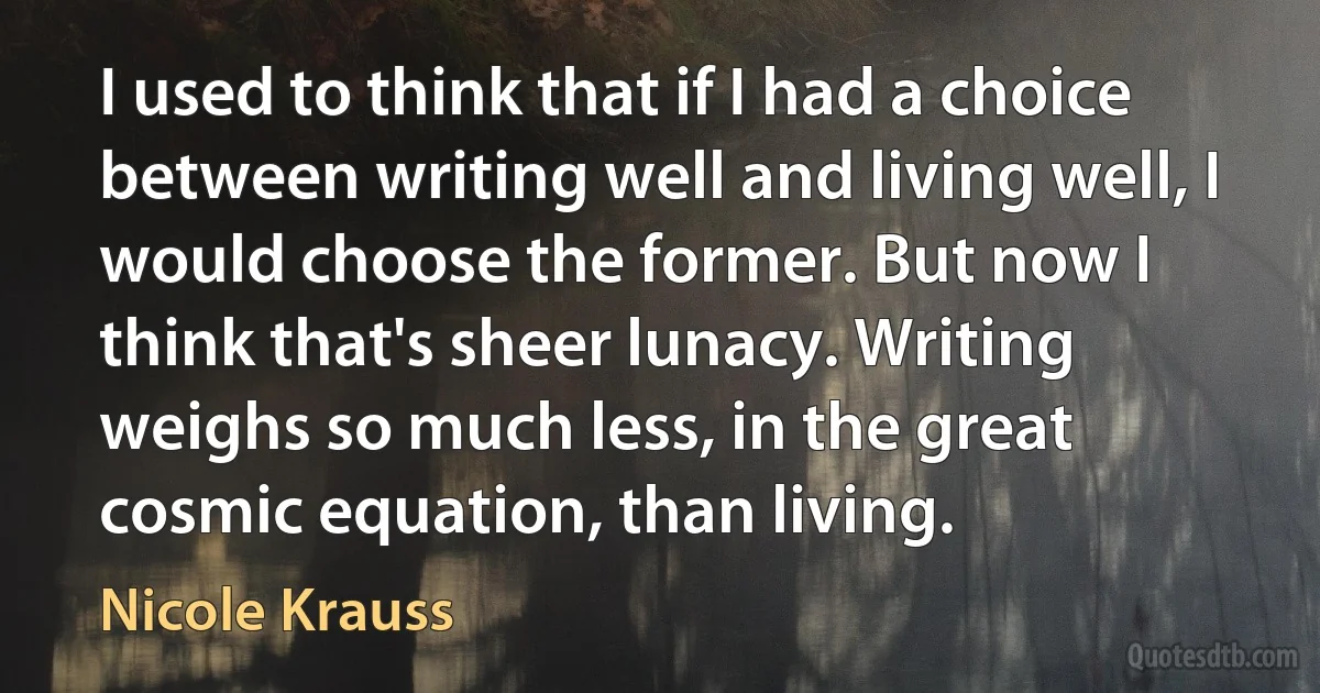 I used to think that if I had a choice between writing well and living well, I would choose the former. But now I think that's sheer lunacy. Writing weighs so much less, in the great cosmic equation, than living. (Nicole Krauss)