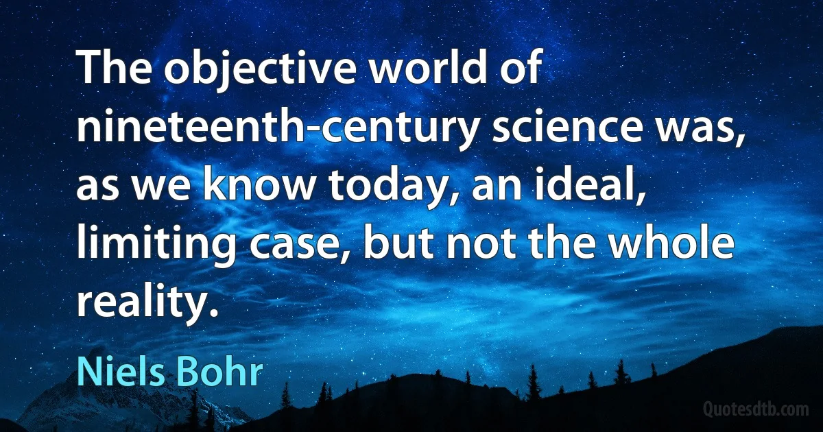 The objective world of nineteenth-century science was, as we know today, an ideal, limiting case, but not the whole reality. (Niels Bohr)