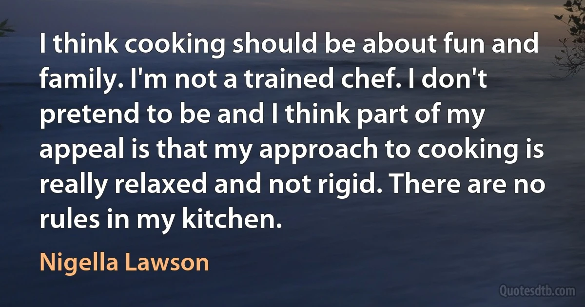 I think cooking should be about fun and family. I'm not a trained chef. I don't pretend to be and I think part of my appeal is that my approach to cooking is really relaxed and not rigid. There are no rules in my kitchen. (Nigella Lawson)