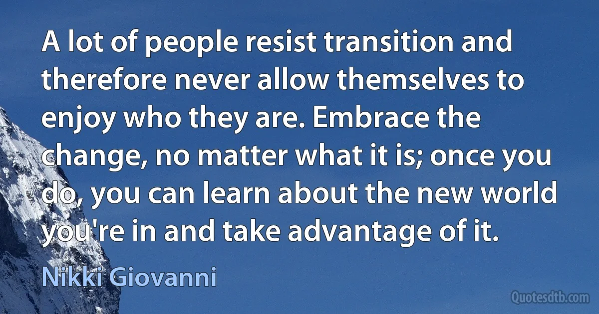 A lot of people resist transition and therefore never allow themselves to enjoy who they are. Embrace the change, no matter what it is; once you do, you can learn about the new world you're in and take advantage of it. (Nikki Giovanni)