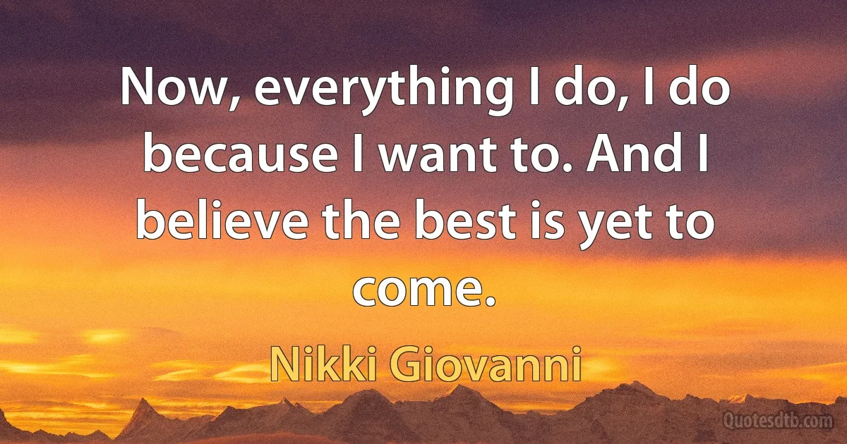 Now, everything I do, I do because I want to. And I believe the best is yet to come. (Nikki Giovanni)