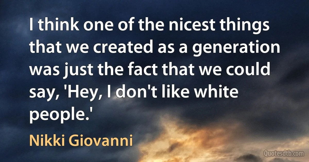 I think one of the nicest things that we created as a generation was just the fact that we could say, 'Hey, I don't like white people.' (Nikki Giovanni)