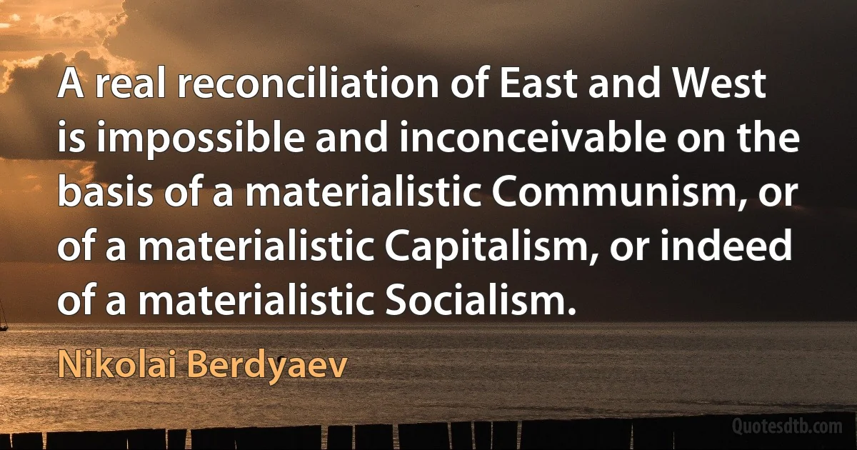 A real reconciliation of East and West is impossible and inconceivable on the basis of a materialistic Communism, or of a materialistic Capitalism, or indeed of a materialistic Socialism. (Nikolai Berdyaev)