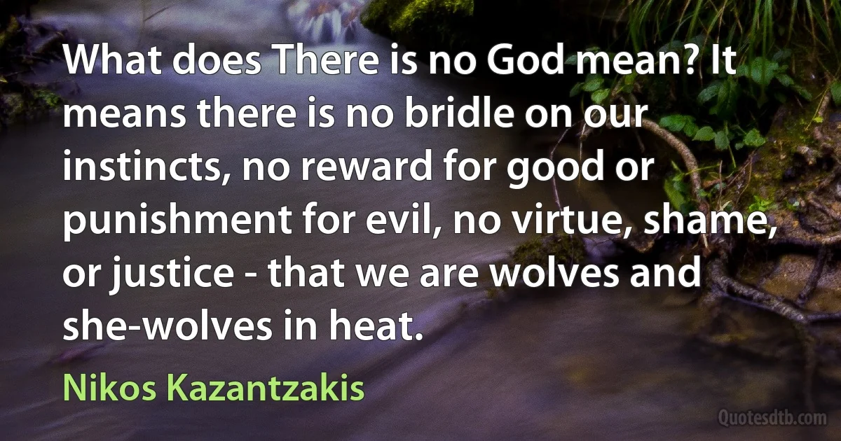 What does There is no God mean? It means there is no bridle on our instincts, no reward for good or punishment for evil, no virtue, shame, or justice - that we are wolves and she-wolves in heat. (Nikos Kazantzakis)