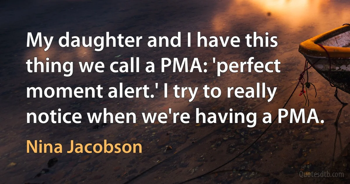 My daughter and I have this thing we call a PMA: 'perfect moment alert.' I try to really notice when we're having a PMA. (Nina Jacobson)