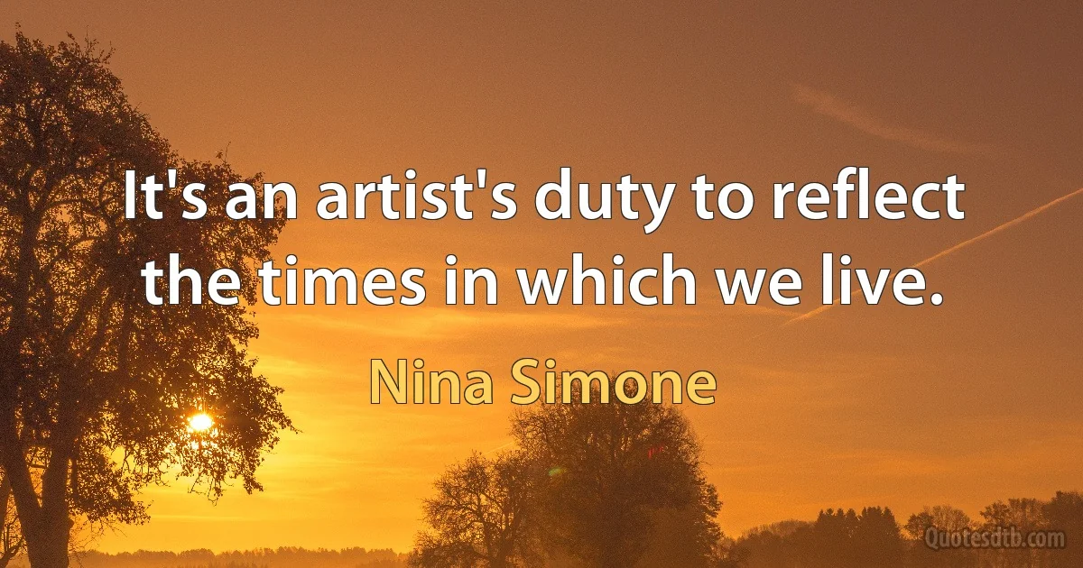 It's an artist's duty to reflect the times in which we live. (Nina Simone)