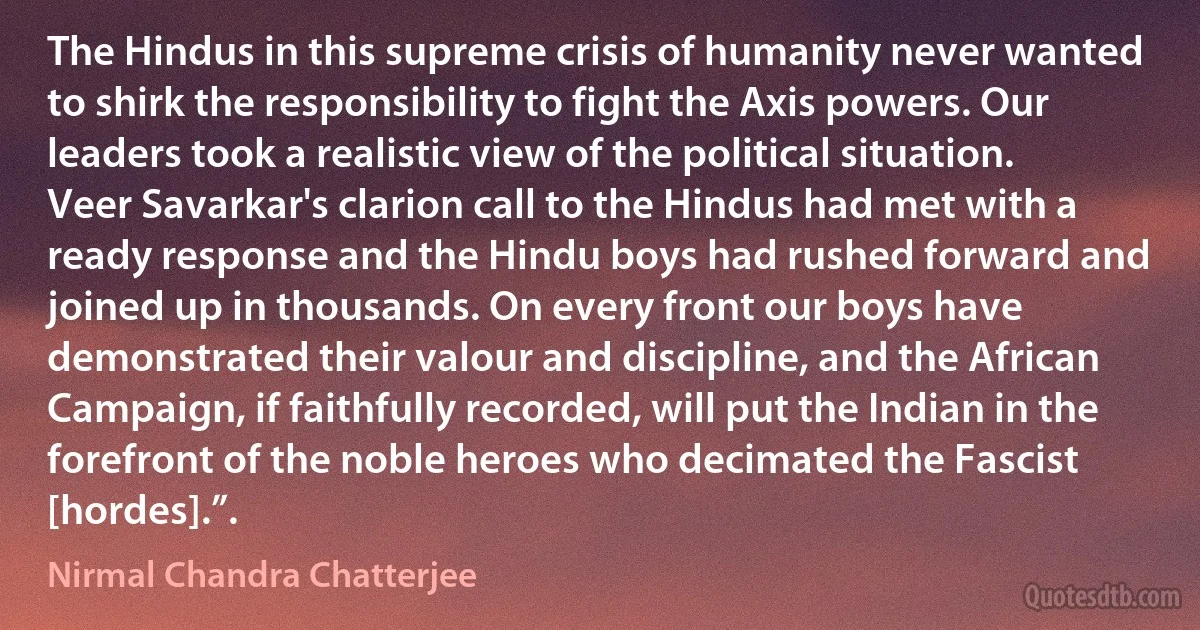 The Hindus in this supreme crisis of humanity never wanted to shirk the responsibility to fight the Axis powers. Our leaders took a realistic view of the political situation. Veer Savarkar's clarion call to the Hindus had met with a ready response and the Hindu boys had rushed forward and joined up in thousands. On every front our boys have demonstrated their valour and discipline, and the African Campaign, if faithfully recorded, will put the Indian in the forefront of the noble heroes who decimated the Fascist [hordes].”. (Nirmal Chandra Chatterjee)