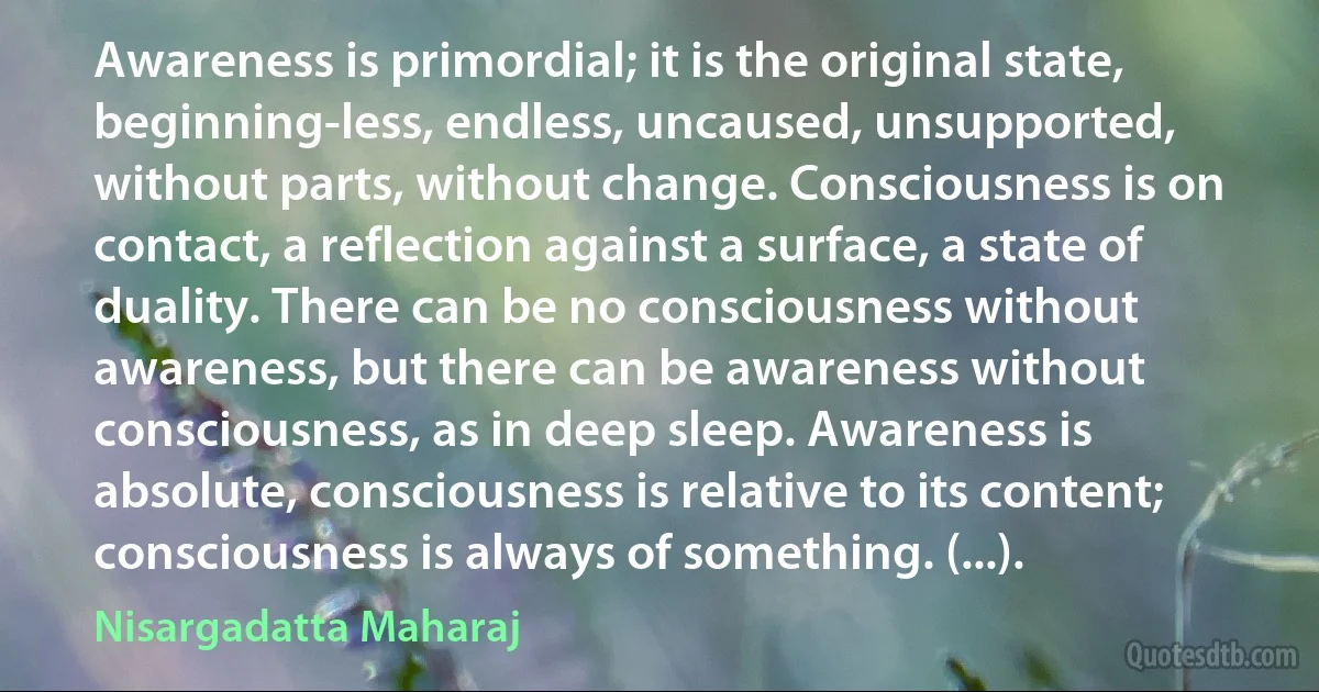 Awareness is primordial; it is the original state, beginning-less, endless, uncaused, unsupported, without parts, without change. Consciousness is on contact, a reflection against a surface, a state of duality. There can be no consciousness without awareness, but there can be awareness without consciousness, as in deep sleep. Awareness is absolute, consciousness is relative to its content; consciousness is always of something. (...). (Nisargadatta Maharaj)