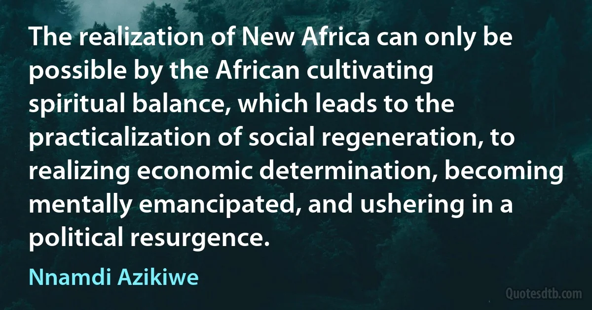 The realization of New Africa can only be possible by the African cultivating spiritual balance, which leads to the practicalization of social regeneration, to realizing economic determination, becoming mentally emancipated, and ushering in a political resurgence. (Nnamdi Azikiwe)