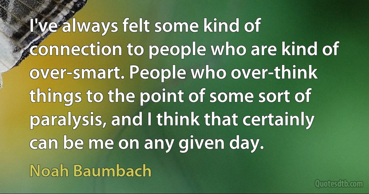 I've always felt some kind of connection to people who are kind of over-smart. People who over-think things to the point of some sort of paralysis, and I think that certainly can be me on any given day. (Noah Baumbach)