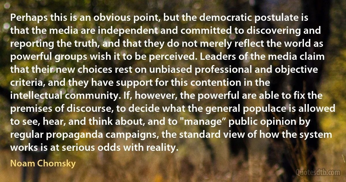 Perhaps this is an obvious point, but the democratic postulate is that the media are independent and committed to discovering and reporting the truth, and that they do not merely reflect the world as powerful groups wish it to be perceived. Leaders of the media claim that their new choices rest on unbiased professional and objective criteria, and they have support for this contention in the intellectual community. If, however, the powerful are able to fix the premises of discourse, to decide what the general populace is allowed to see, hear, and think about, and to "manage” public opinion by regular propaganda campaigns, the standard view of how the system works is at serious odds with reality. (Noam Chomsky)