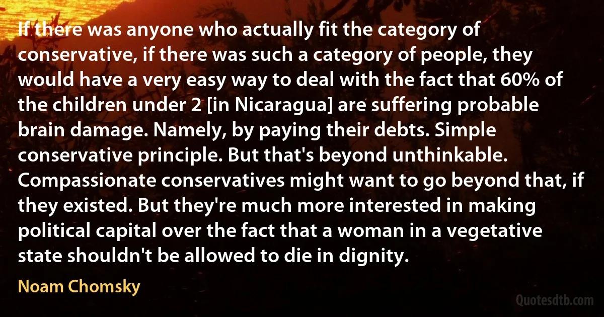 If there was anyone who actually fit the category of conservative, if there was such a category of people, they would have a very easy way to deal with the fact that 60% of the children under 2 [in Nicaragua] are suffering probable brain damage. Namely, by paying their debts. Simple conservative principle. But that's beyond unthinkable. Compassionate conservatives might want to go beyond that, if they existed. But they're much more interested in making political capital over the fact that a woman in a vegetative state shouldn't be allowed to die in dignity. (Noam Chomsky)