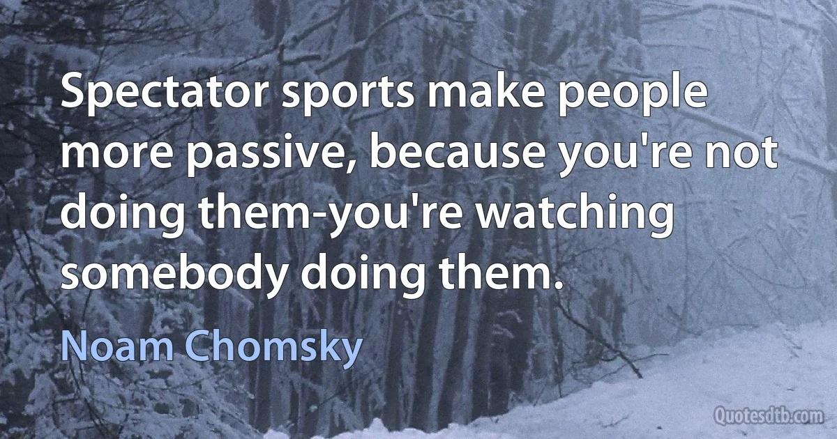 Spectator sports make people more passive, because you're not doing them-you're watching somebody doing them. (Noam Chomsky)