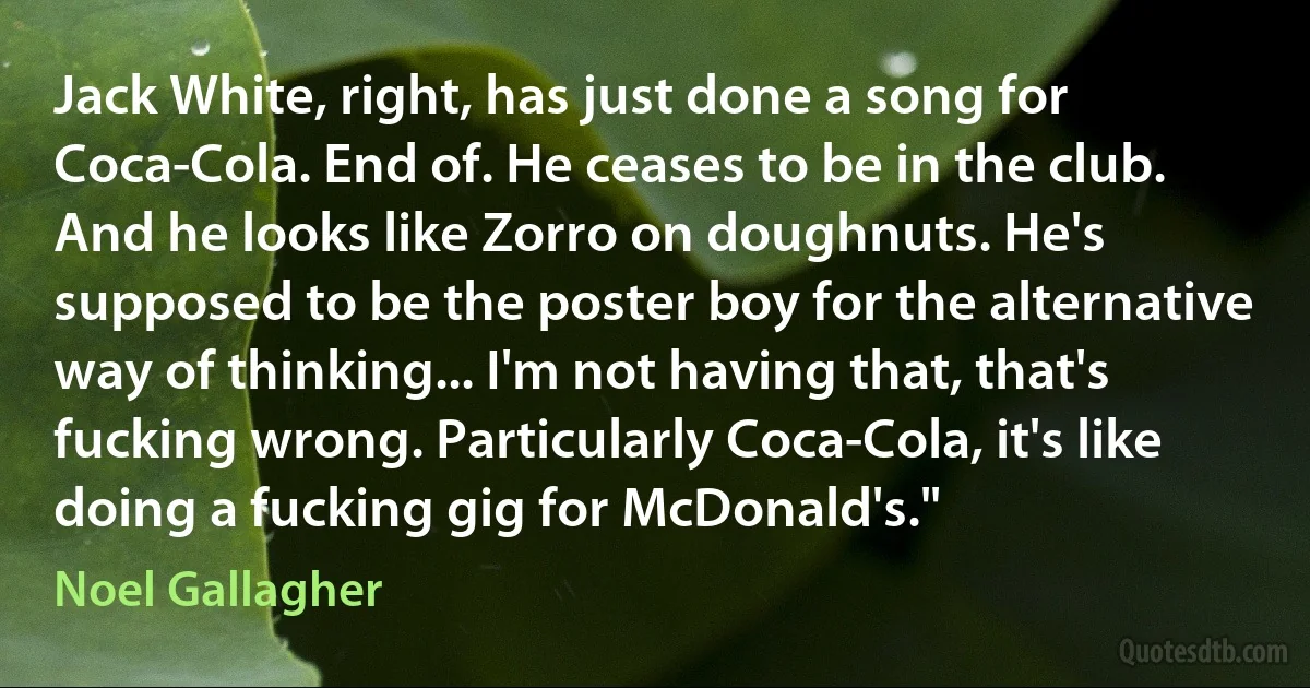 Jack White, right, has just done a song for Coca-Cola. End of. He ceases to be in the club. And he looks like Zorro on doughnuts. He's supposed to be the poster boy for the alternative way of thinking... I'm not having that, that's fucking wrong. Particularly Coca-Cola, it's like doing a fucking gig for McDonald's." (Noel Gallagher)