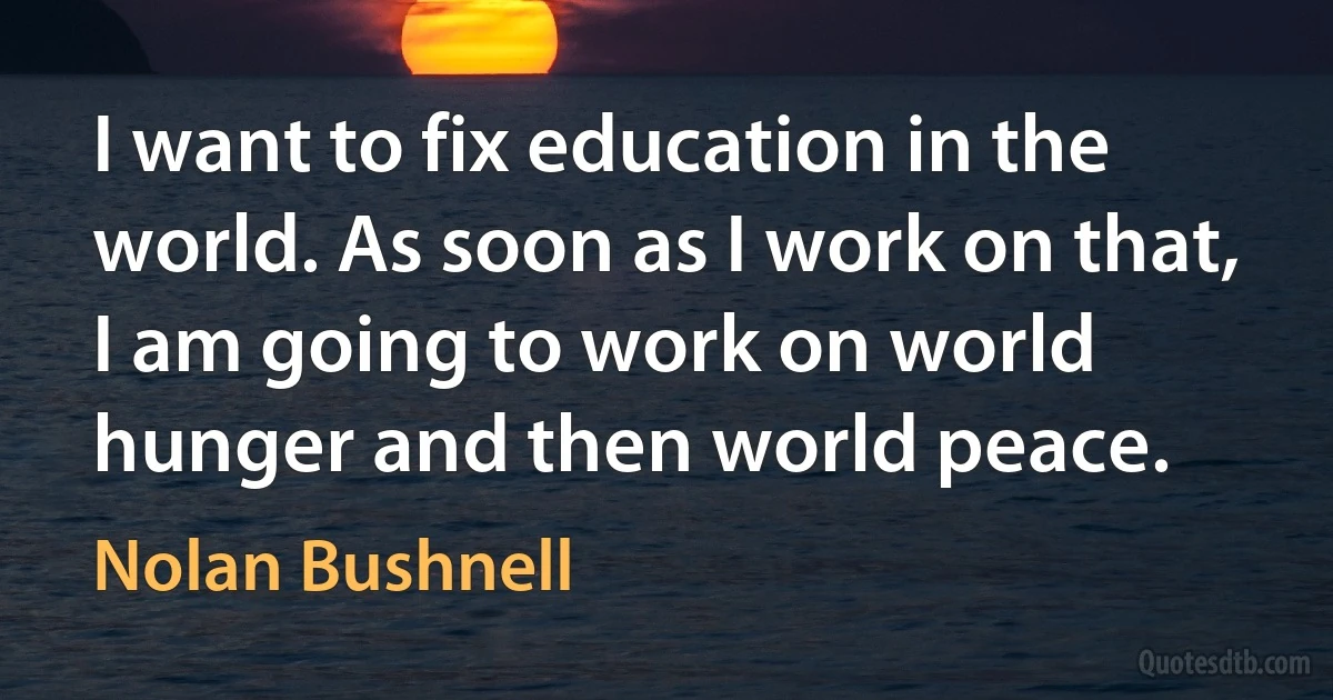 I want to fix education in the world. As soon as I work on that, I am going to work on world hunger and then world peace. (Nolan Bushnell)