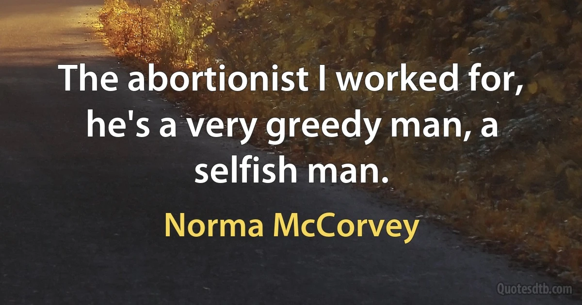 The abortionist I worked for, he's a very greedy man, a selfish man. (Norma McCorvey)