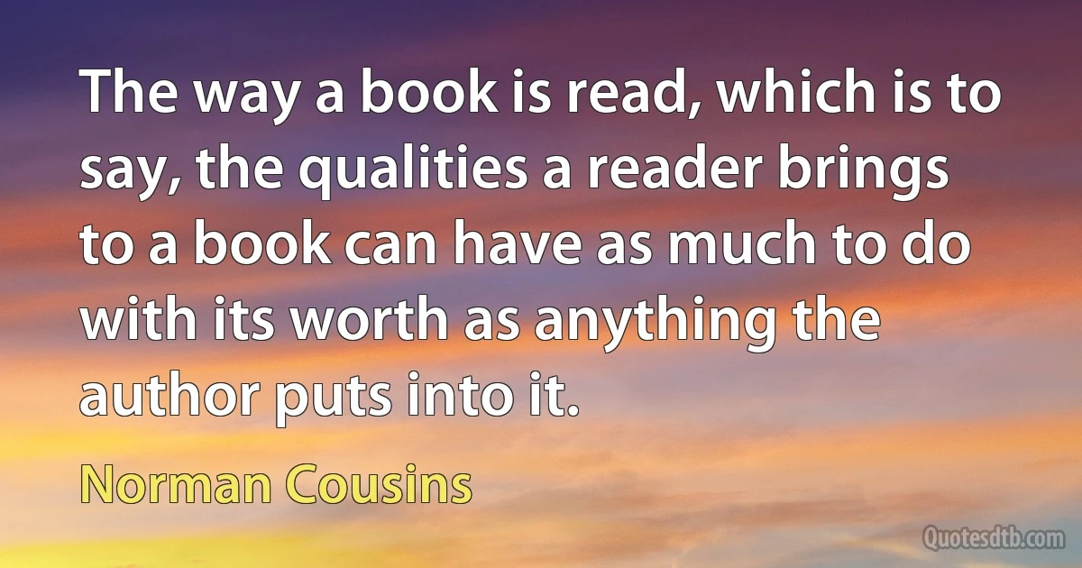 The way a book is read, which is to say, the qualities a reader brings to a book can have as much to do with its worth as anything the author puts into it. (Norman Cousins)