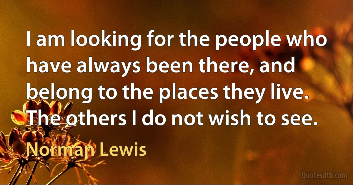 I am looking for the people who have always been there, and belong to the places they live. The others I do not wish to see. (Norman Lewis)