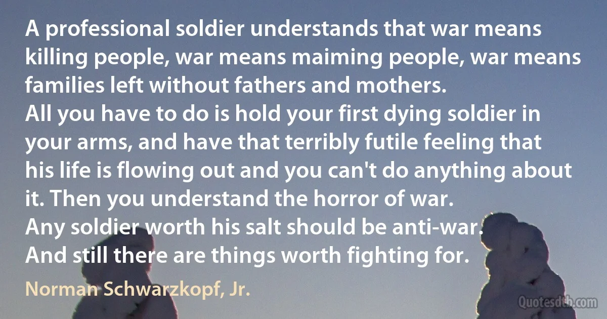 A professional soldier understands that war means killing people, war means maiming people, war means families left without fathers and mothers.
All you have to do is hold your first dying soldier in your arms, and have that terribly futile feeling that his life is flowing out and you can't do anything about it. Then you understand the horror of war.
Any soldier worth his salt should be anti-war.
And still there are things worth fighting for. (Norman Schwarzkopf, Jr.)