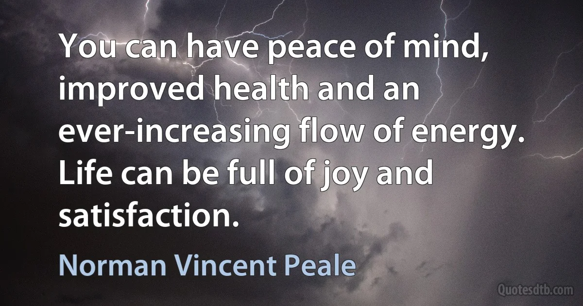 You can have peace of mind, improved health and an ever-increasing flow of energy. Life can be full of joy and satisfaction. (Norman Vincent Peale)