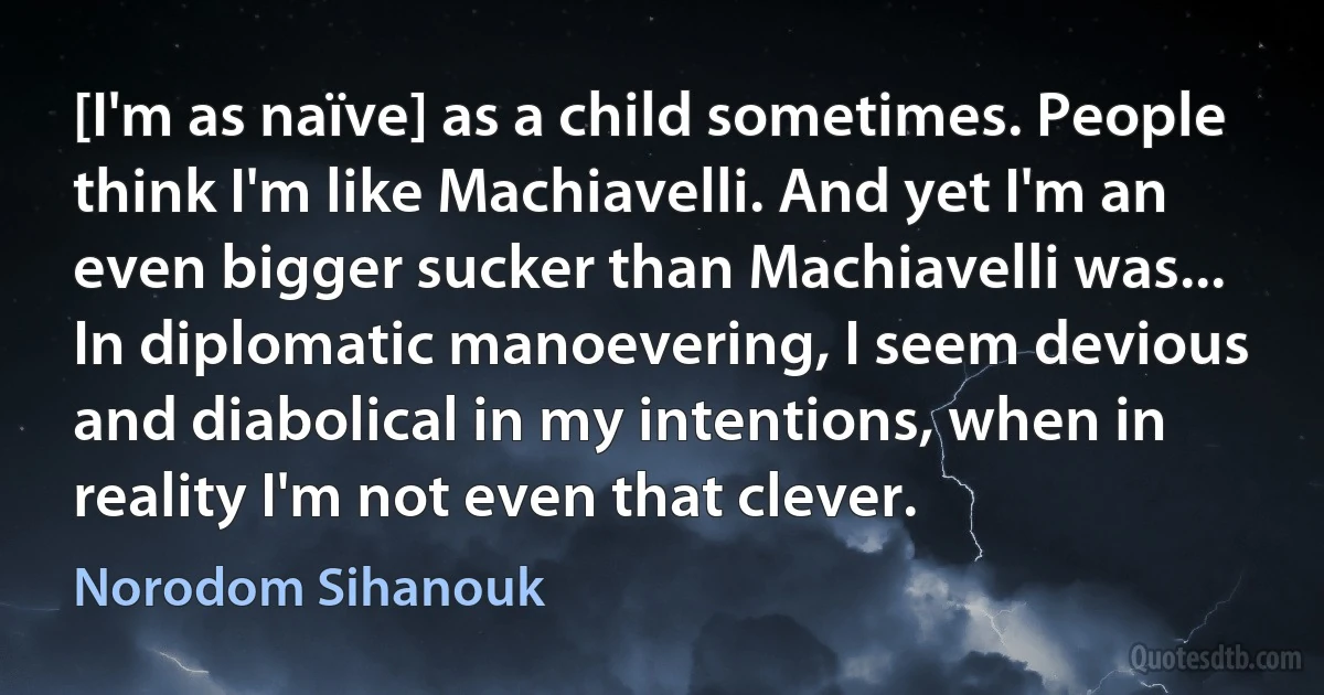 [I'm as naïve] as a child sometimes. People think I'm like Machiavelli. And yet I'm an even bigger sucker than Machiavelli was... In diplomatic manoevering, I seem devious and diabolical in my intentions, when in reality I'm not even that clever. (Norodom Sihanouk)