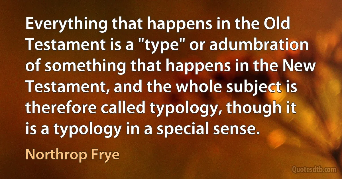 Everything that happens in the Old Testament is a "type" or adumbration of something that happens in the New Testament, and the whole subject is therefore called typology, though it is a typology in a special sense. (Northrop Frye)