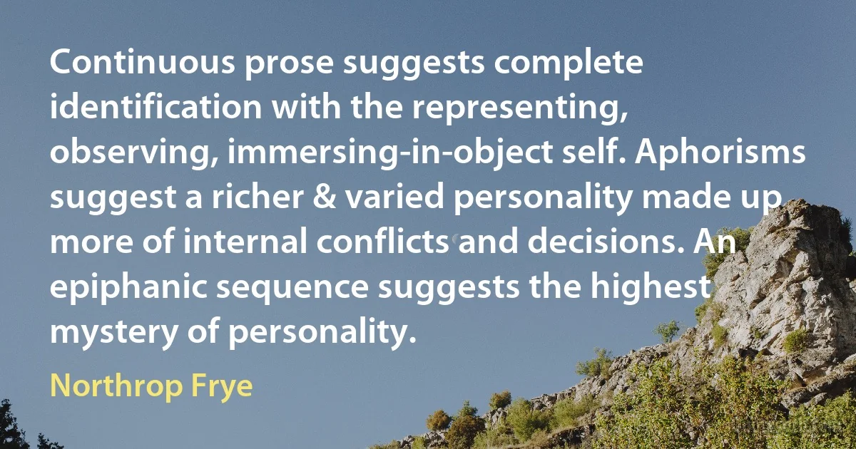 Continuous prose suggests complete identification with the representing, observing, immersing-in-object self. Aphorisms suggest a richer & varied personality made up more of internal conflicts and decisions. An epiphanic sequence suggests the highest mystery of personality. (Northrop Frye)