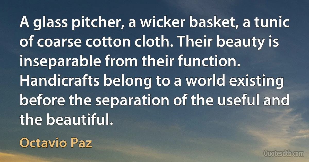 A glass pitcher, a wicker basket, a tunic of coarse cotton cloth. Their beauty is inseparable from their function. Handicrafts belong to a world existing before the separation of the useful and the beautiful. (Octavio Paz)