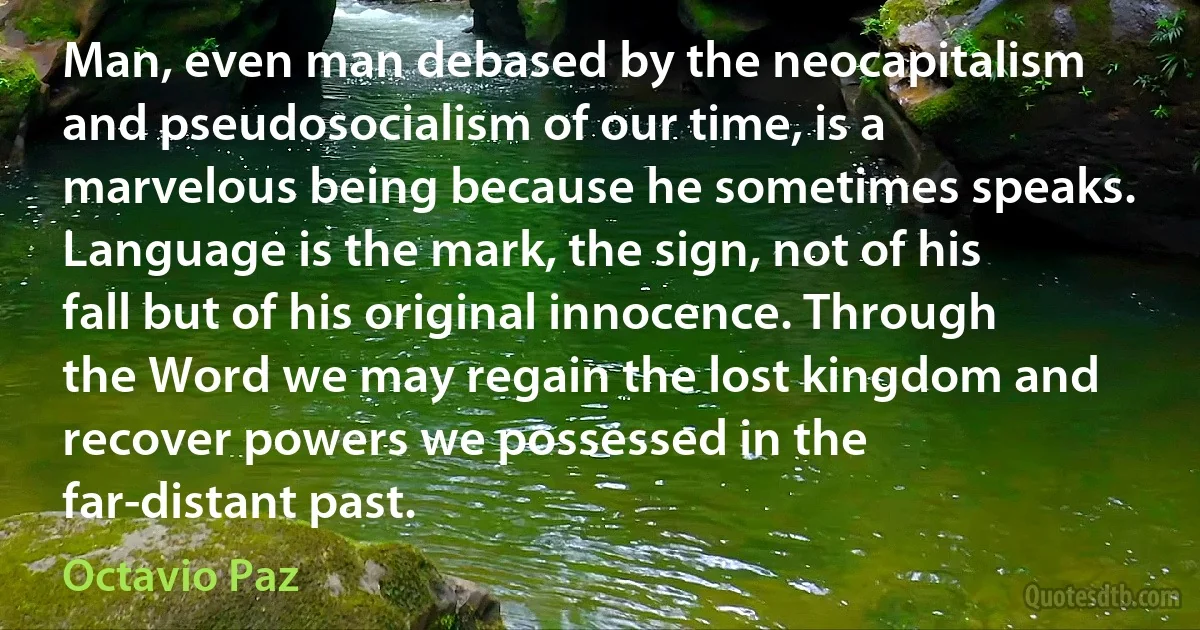 Man, even man debased by the neocapitalism and pseudosocialism of our time, is a marvelous being because he sometimes speaks. Language is the mark, the sign, not of his fall but of his original innocence. Through the Word we may regain the lost kingdom and recover powers we possessed in the far-distant past. (Octavio Paz)