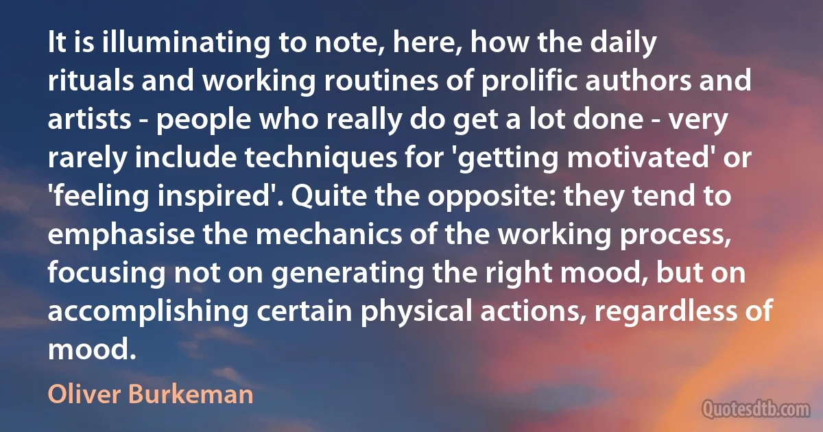 It is illuminating to note, here, how the daily rituals and working routines of prolific authors and artists - people who really do get a lot done - very rarely include techniques for 'getting motivated' or 'feeling inspired'. Quite the opposite: they tend to emphasise the mechanics of the working process, focusing not on generating the right mood, but on accomplishing certain physical actions, regardless of mood. (Oliver Burkeman)