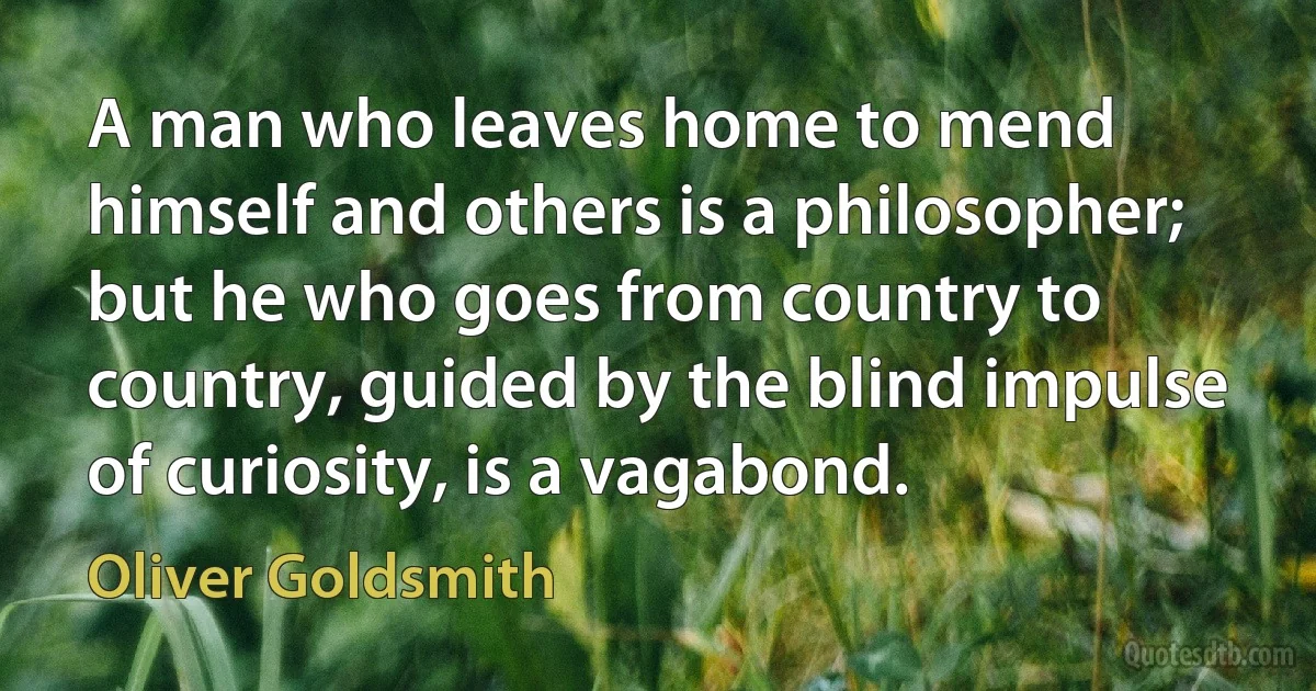 A man who leaves home to mend himself and others is a philosopher; but he who goes from country to country, guided by the blind impulse of curiosity, is a vagabond. (Oliver Goldsmith)