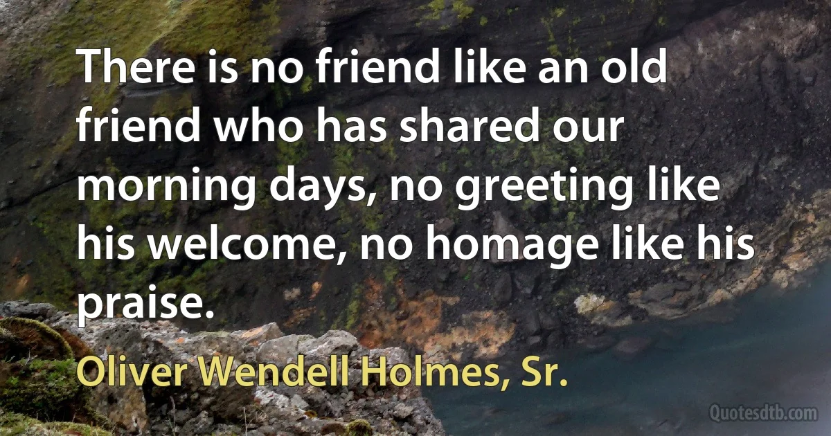 There is no friend like an old friend who has shared our morning days, no greeting like his welcome, no homage like his praise. (Oliver Wendell Holmes, Sr.)