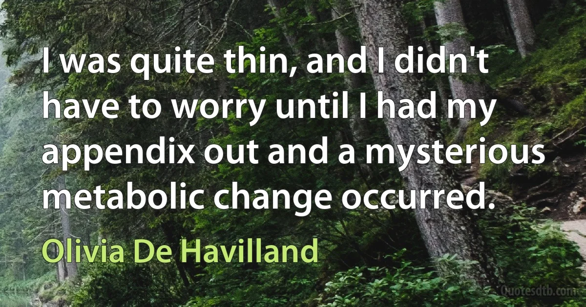 I was quite thin, and I didn't have to worry until I had my appendix out and a mysterious metabolic change occurred. (Olivia De Havilland)