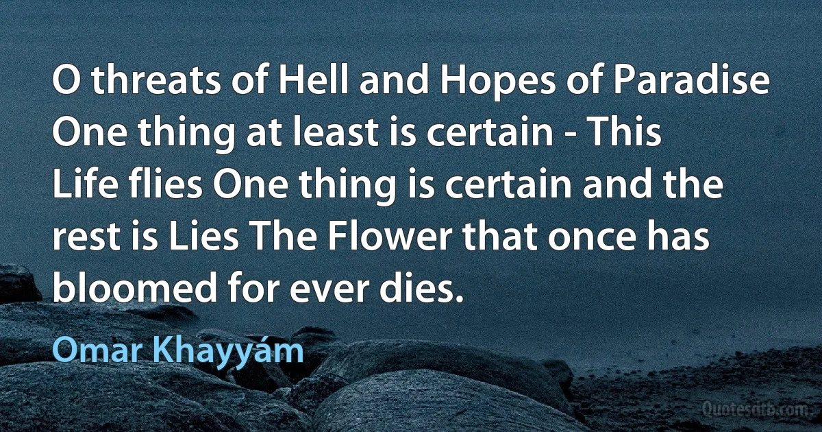 O threats of Hell and Hopes of Paradise One thing at least is certain - This Life flies One thing is certain and the rest is Lies The Flower that once has bloomed for ever dies. (Omar Khayyám)