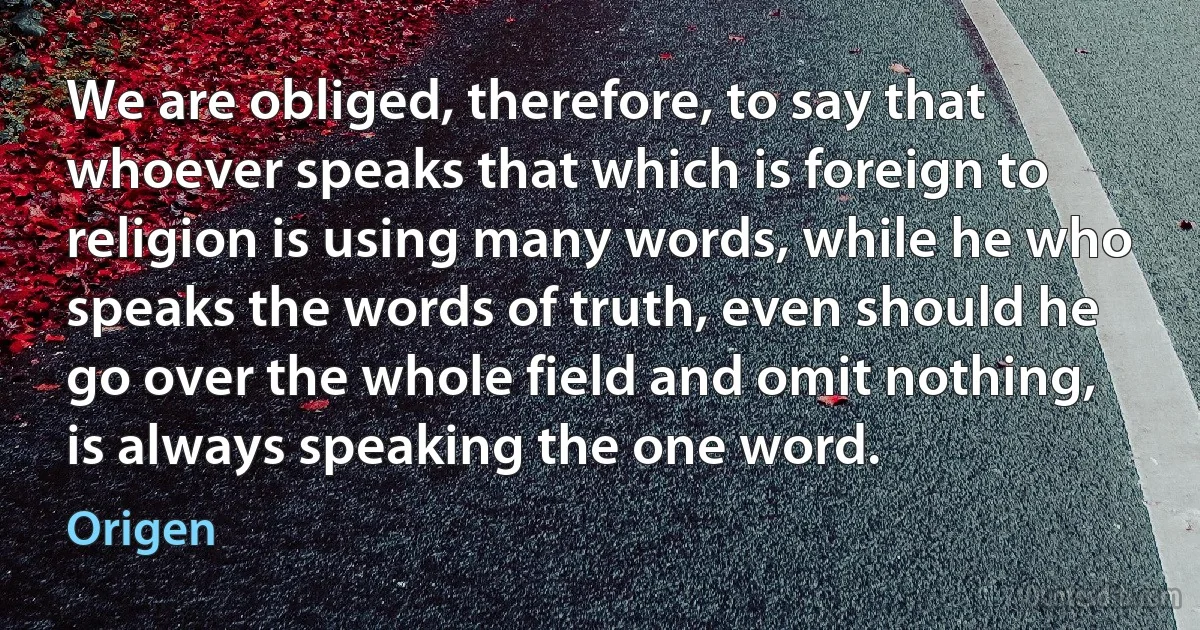 We are obliged, therefore, to say that whoever speaks that which is foreign to religion is using many words, while he who speaks the words of truth, even should he go over the whole field and omit nothing, is always speaking the one word. (Origen)