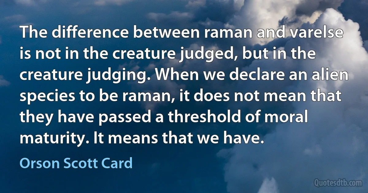 The difference between raman and varelse is not in the creature judged, but in the creature judging. When we declare an alien species to be raman, it does not mean that they have passed a threshold of moral maturity. It means that we have. (Orson Scott Card)