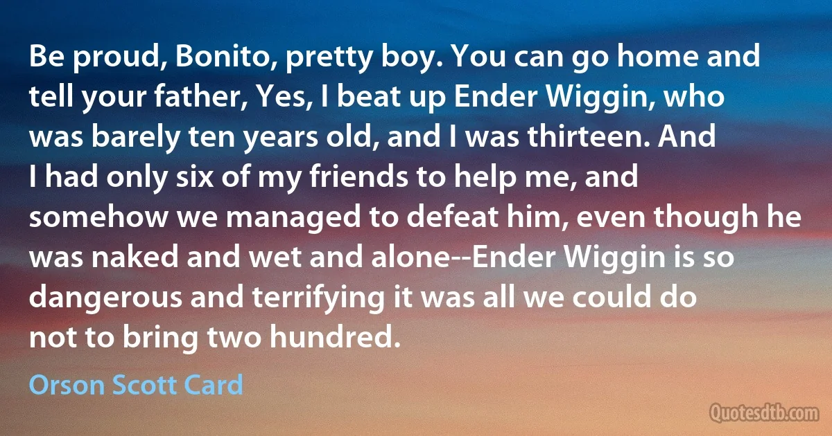 Be proud, Bonito, pretty boy. You can go home and tell your father, Yes, I beat up Ender Wiggin, who was barely ten years old, and I was thirteen. And I had only six of my friends to help me, and somehow we managed to defeat him, even though he was naked and wet and alone--Ender Wiggin is so dangerous and terrifying it was all we could do not to bring two hundred. (Orson Scott Card)