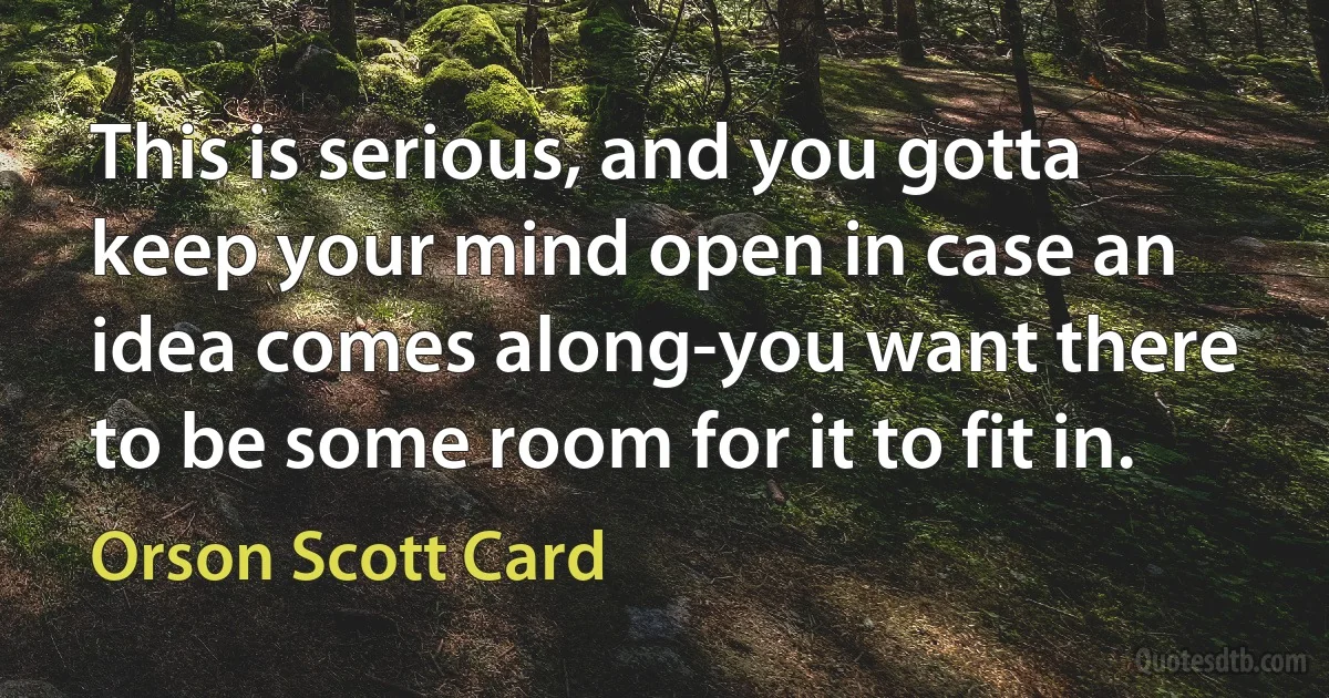 This is serious, and you gotta keep your mind open in case an idea comes along-you want there to be some room for it to fit in. (Orson Scott Card)