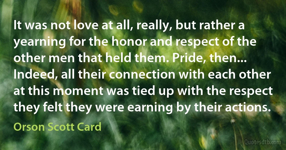 It was not love at all, really, but rather a yearning for the honor and respect of the other men that held them. Pride, then... Indeed, all their connection with each other at this moment was tied up with the respect they felt they were earning by their actions. (Orson Scott Card)